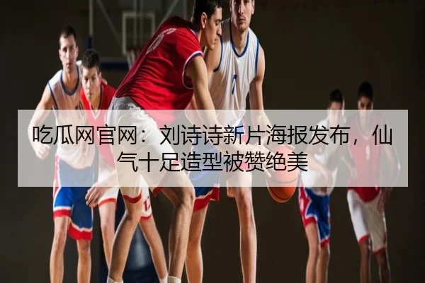 吃瓜网官网：刘诗诗新片海报发布，仙气十足造型被赞绝美