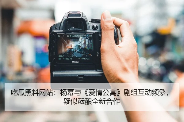 吃瓜黑料网站：杨幂与《爱情公寓》剧组互动频繁，疑似酝酿全新合作